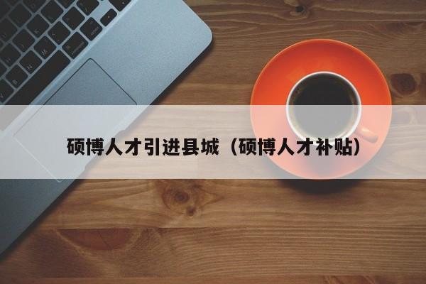 硕博人才引进县城（硕博人才补贴）-第1张图片-硕博招聘网