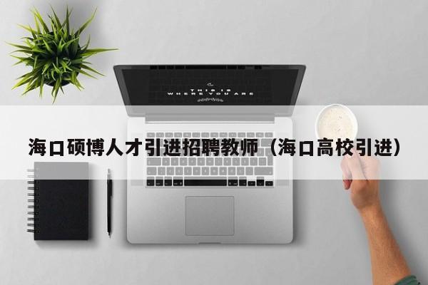 海口硕博人才引进招聘教师（海口高校引进）-第1张图片-硕博招聘网