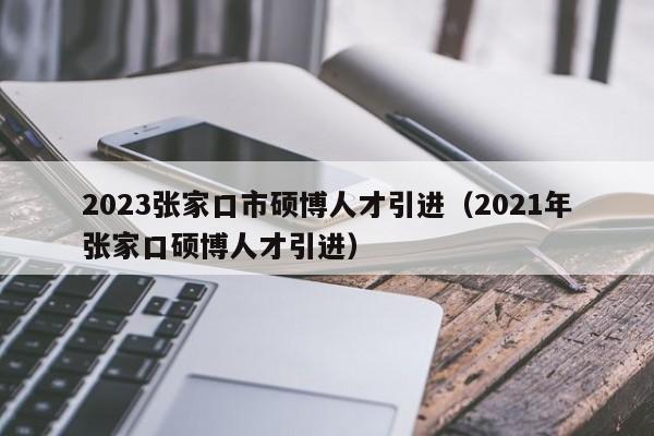 2023张家口市硕博人才引进（2021年张家口硕博人才引进）-第1张图片-硕博招聘网