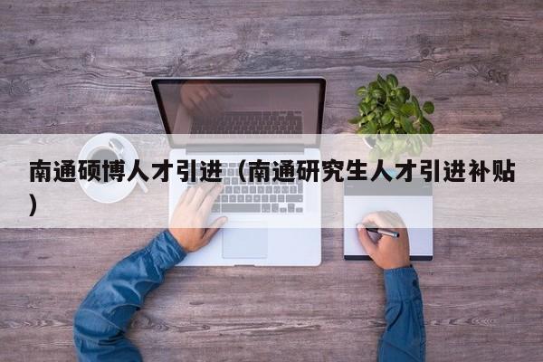 南通硕博人才引进（南通研究生人才引进补贴）-第1张图片-硕博招聘网