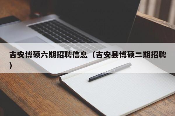 吉安博硕六期招聘信息（吉安县博硕二期招聘）-第1张图片-硕博招聘网