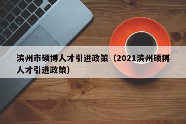 滨州市硕博人才引进政策（2021滨州硕博人才引进政策）-第1张图片-硕博招聘网