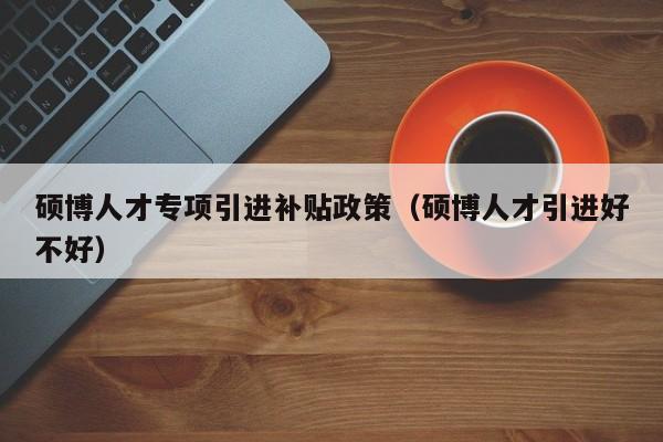 硕博人才专项引进补贴政策（硕博人才引进好不好）-第1张图片-硕博招聘网
