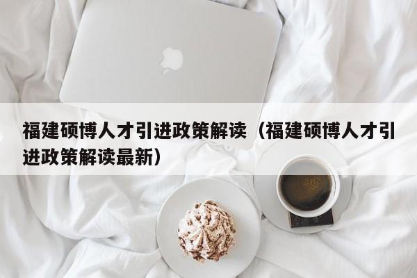 福建硕博人才引进政策解读（福建硕博人才引进政策解读最新）-第1张图片-硕博招聘网
