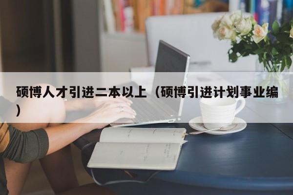 硕博人才引进二本以上（硕博引进计划事业编）-第1张图片-硕博招聘网