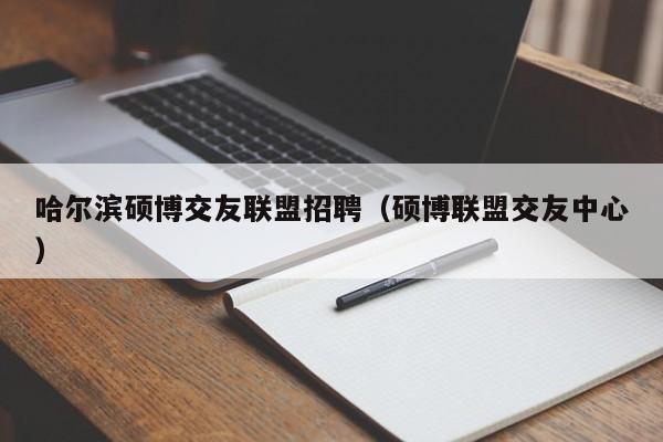 哈尔滨硕博交友联盟招聘（硕博联盟交友中心）-第1张图片-硕博招聘网