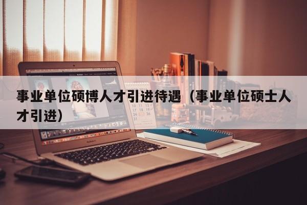 事业单位硕博人才引进待遇（事业单位硕士人才引进）-第1张图片-硕博招聘网