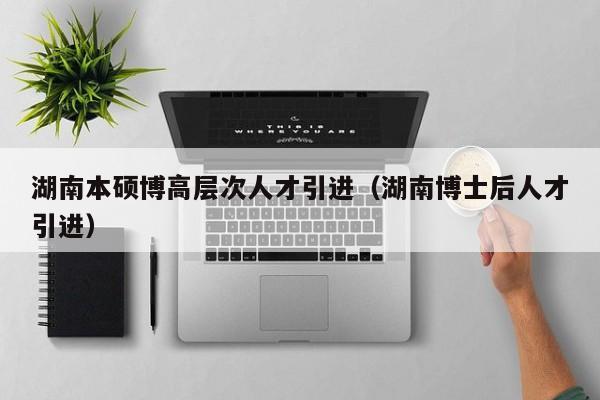 湖南本硕博高层次人才引进（湖南博士后人才引进）-第1张图片-硕博招聘网