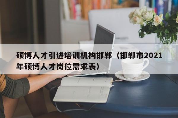 硕博人才引进培训机构邯郸（邯郸市2021年硕博人才岗位需求表）-第1张图片-硕博招聘网