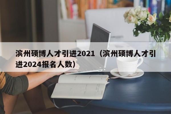滨州硕博人才引进2021（滨州硕博人才引进2024报名人数）-第1张图片-硕博招聘网