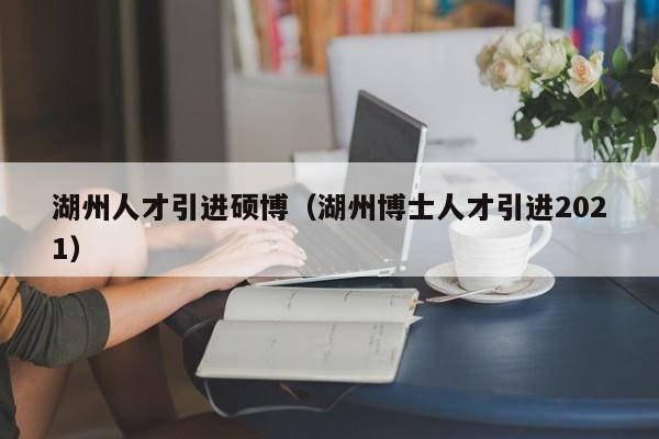 湖州人才引进硕博（湖州博士人才引进2021）-第1张图片-硕博招聘网
