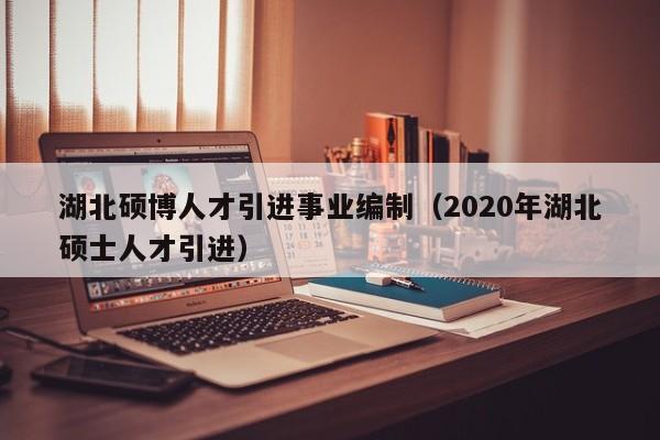 湖北硕博人才引进事业编制（2020年湖北硕士人才引进）-第1张图片-硕博招聘网