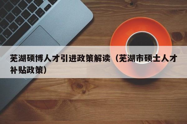 芜湖硕博人才引进政策解读（芜湖市硕士人才补贴政策）-第1张图片-硕博招聘网