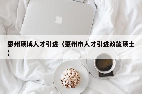 惠州硕博人才引进（惠州市人才引进政策硕士）-第1张图片-硕博招聘网