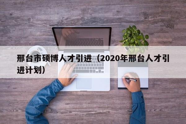 邢台市硕博人才引进（2020年邢台人才引进计划）-第1张图片-硕博招聘网