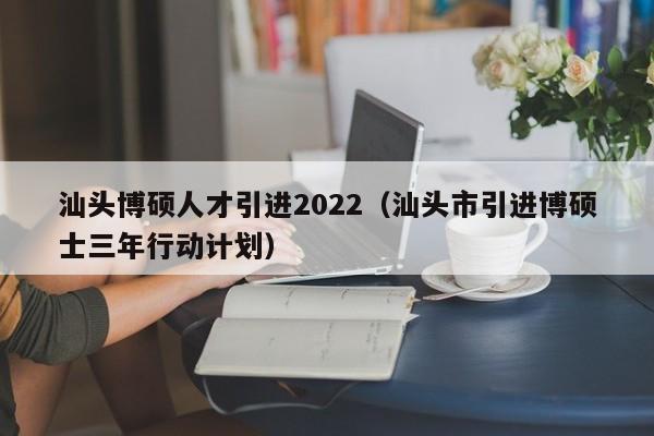 汕头博硕人才引进2022（汕头市引进博硕士三年行动计划）-第1张图片-硕博招聘网
