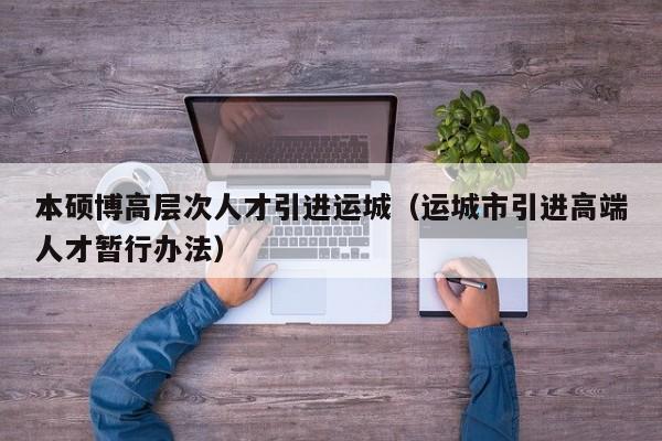 本硕博高层次人才引进运城（运城市引进高端人才暂行办法）-第1张图片-硕博招聘网
