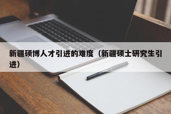 新疆硕博人才引进的难度（新疆硕士研究生引进）-第1张图片-硕博招聘网