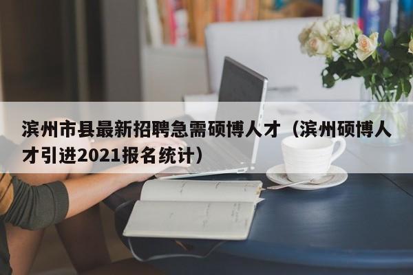 滨州市县最新招聘急需硕博人才（滨州硕博人才引进2021报名统计）-第1张图片-硕博招聘网