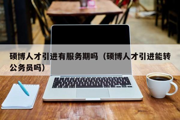 硕博人才引进有服务期吗（硕博人才引进能转公务员吗）-第1张图片-硕博招聘网