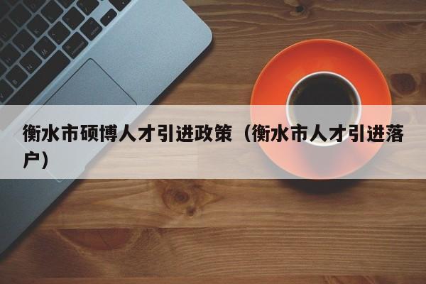 衡水市硕博人才引进政策（衡水市人才引进落户）-第1张图片-硕博招聘网