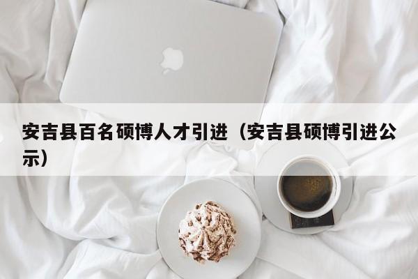 安吉县百名硕博人才引进（安吉县硕博引进公示）-第1张图片-硕博招聘网