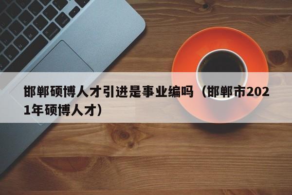 邯郸硕博人才引进是事业编吗（邯郸市2021年硕博人才）-第1张图片-硕博招聘网