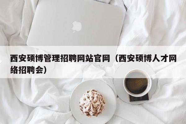 西安硕博管理招聘网站官网（西安硕博人才网络招聘会）-第1张图片-硕博招聘网