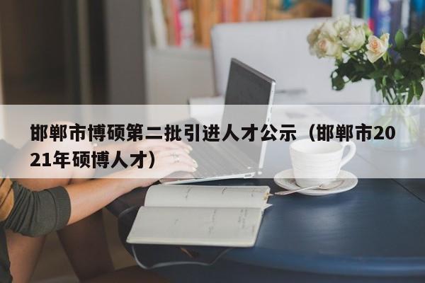 邯郸市博硕第二批引进人才公示（邯郸市2021年硕博人才）-第1张图片-硕博招聘网