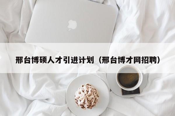 邢台博硕人才引进计划（邢台博才网招聘）-第1张图片-硕博招聘网