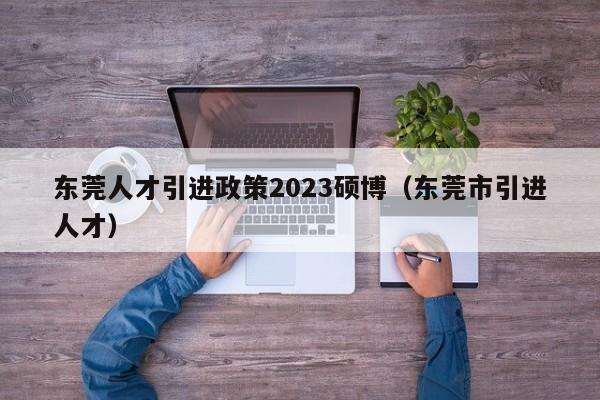 东莞人才引进政策2023硕博（东莞市引进人才）-第1张图片-硕博招聘网