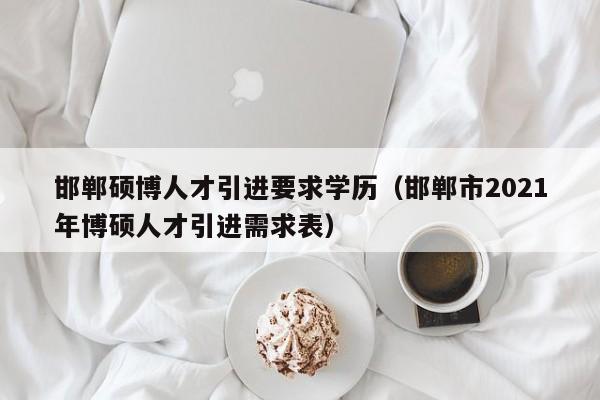 邯郸硕博人才引进要求学历（邯郸市2021年博硕人才引进需求表）-第1张图片-硕博招聘网