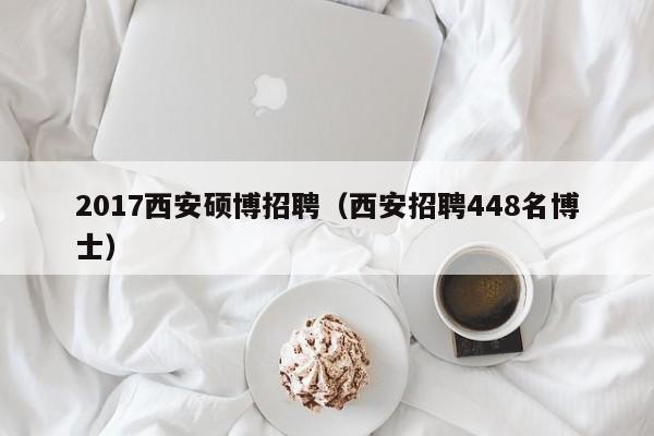 2017西安硕博招聘（西安招聘448名博士）-第1张图片-硕博招聘网