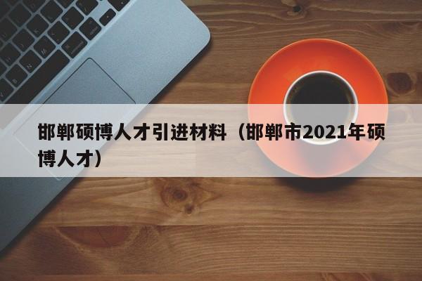 邯郸硕博人才引进材料（邯郸市2021年硕博人才）-第1张图片-硕博招聘网