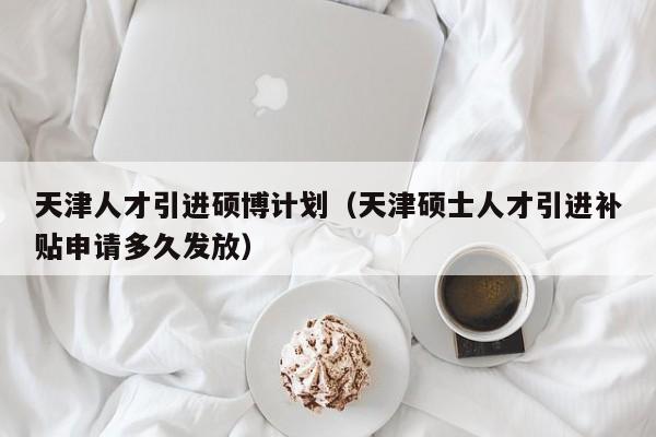 天津人才引进硕博计划（天津硕士人才引进补贴申请多久发放）-第1张图片-硕博招聘网