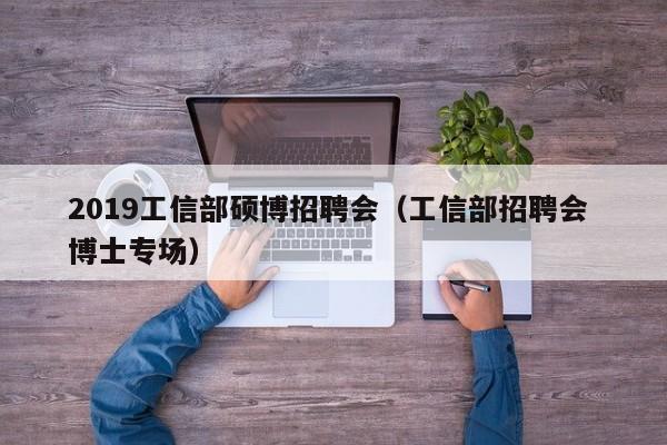 2019工信部硕博招聘会（工信部招聘会 博士专场）-第1张图片-硕博招聘网