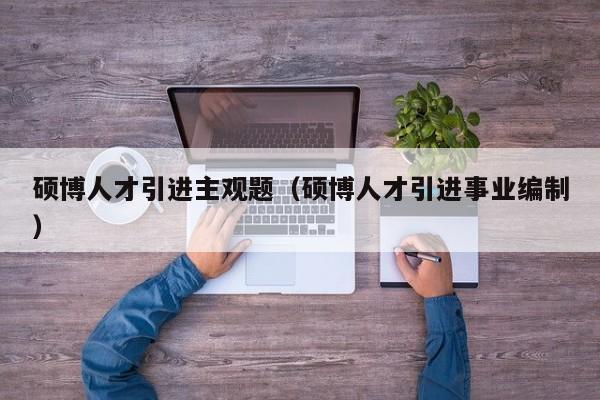 硕博人才引进主观题（硕博人才引进事业编制）-第1张图片-硕博招聘网