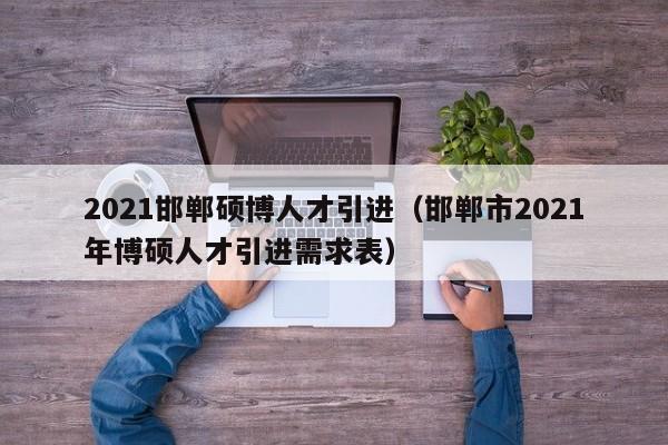 2021邯郸硕博人才引进（邯郸市2021年博硕人才引进需求表）-第1张图片-硕博招聘网