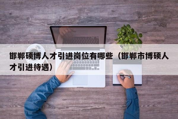 邯郸硕博人才引进岗位有哪些（邯郸市博硕人才引进待遇）-第1张图片-硕博招聘网