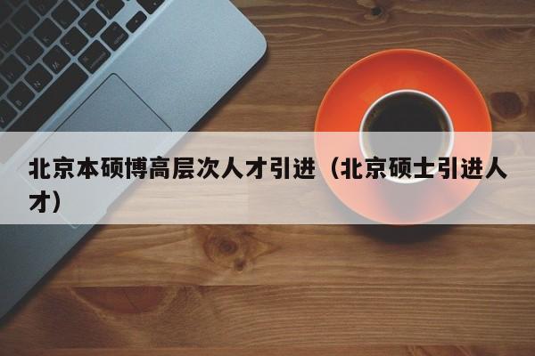 北京本硕博高层次人才引进（北京硕士引进人才）-第1张图片-硕博招聘网