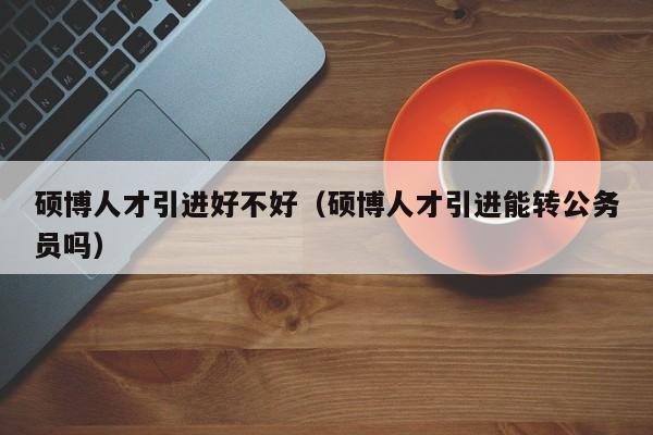 硕博人才引进好不好（硕博人才引进能转公务员吗）-第1张图片-硕博招聘网