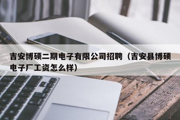 吉安博硕二期电子有限公司招聘（吉安县博硕电子厂工资怎么样）-第1张图片-硕博招聘网