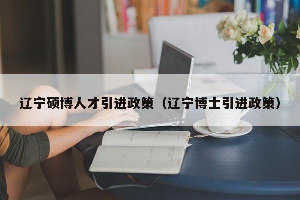 辽宁硕博人才引进政策（辽宁博士引进政策）-第1张图片-硕博招聘网