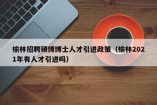 榆林招聘硕博博士人才引进政策（榆林2021年有人才引进吗）-第1张图片-硕博招聘网