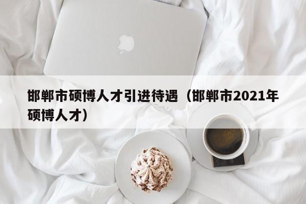 邯郸市硕博人才引进待遇（邯郸市2021年硕博人才）-第1张图片-硕博招聘网