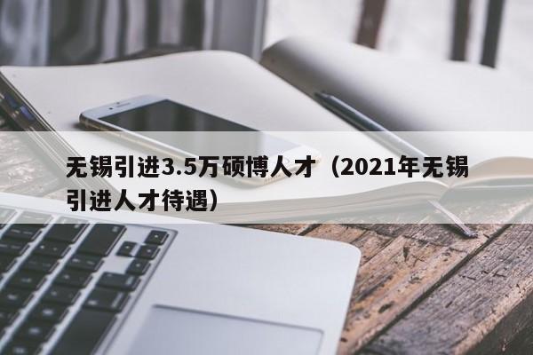 无锡引进3.5万硕博人才（2021年无锡引进人才待遇）-第1张图片-硕博招聘网