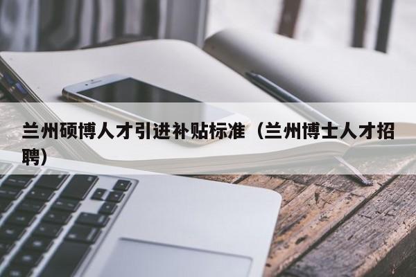 兰州硕博人才引进补贴标准（兰州博士人才招聘）-第1张图片-硕博招聘网