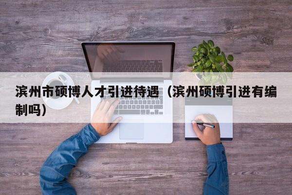 滨州市硕博人才引进待遇（滨州硕博引进有编制吗）-第1张图片-硕博招聘网