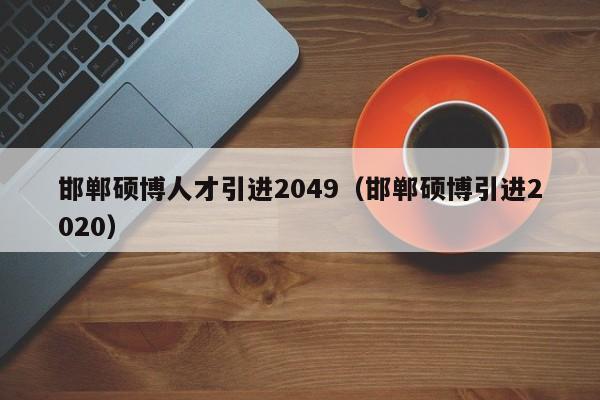 邯郸硕博人才引进2049（邯郸硕博引进2020）-第1张图片-硕博招聘网