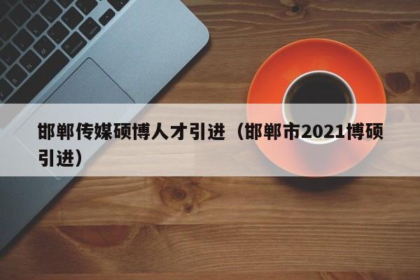 邯郸传媒硕博人才引进（邯郸市2021博硕引进）-第1张图片-硕博招聘网